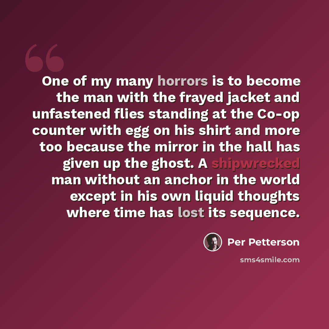 “One of my many horrors is to become the man with the frayed jacket and unfastened flies standing at the Co-op counter with egg on his shirt and more too because the mirror in the hall has given up the ghost. A shipwrecked man without an anchor in the world except in his own liquid thoughts where…” quote by Per Petterson