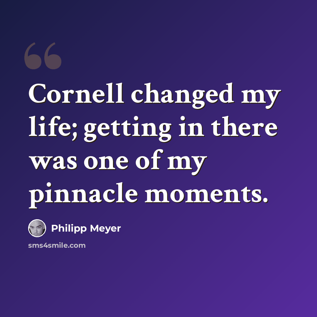 “Cornell changed my life; getting in there was one of my pinnacle moments.” quote by Philipp Meyer