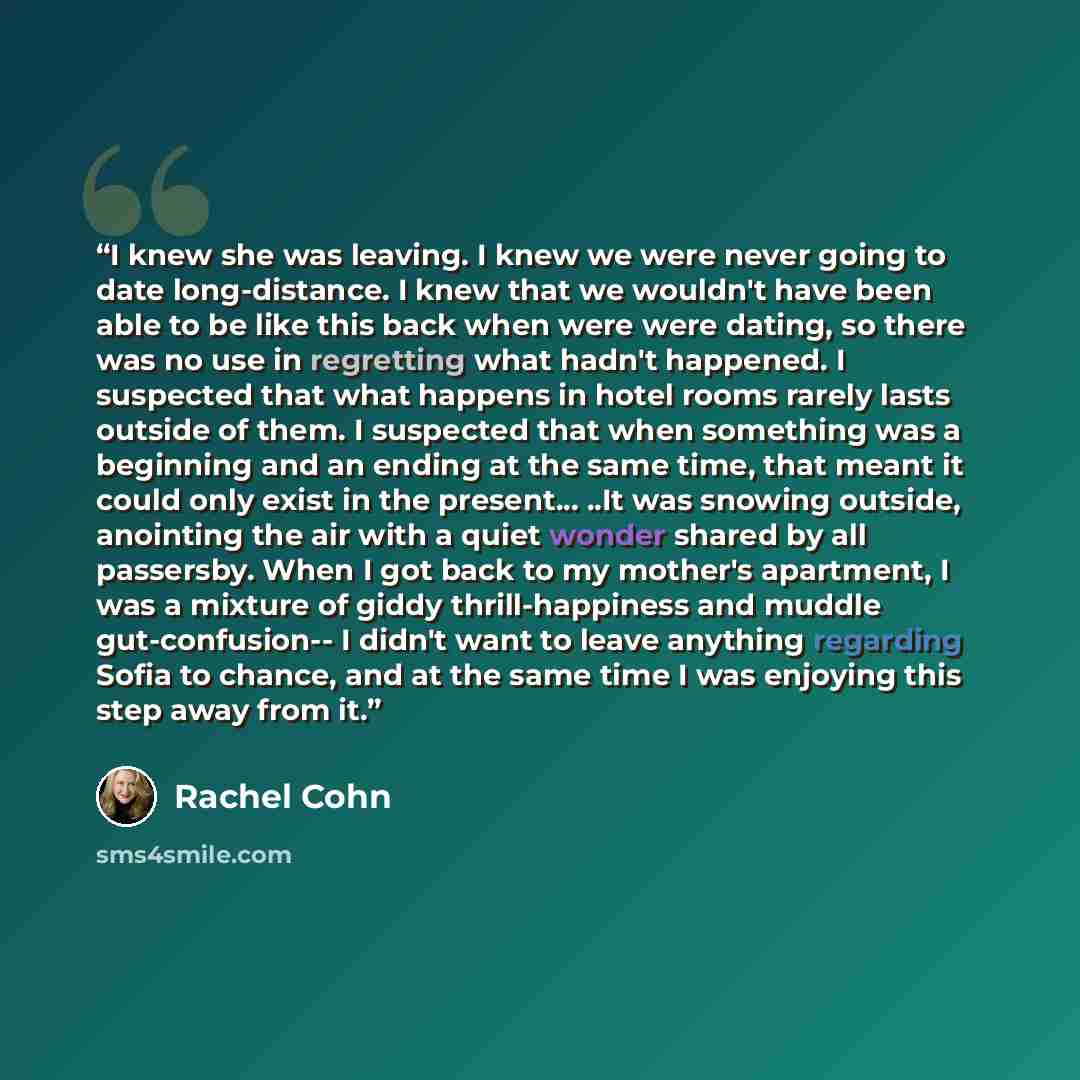 “I knew she was leaving. I knew we were never going to date long-distance. I knew that we wouldn't have been able to be like this back when were were dating, so there was no use in regretting what hadn't happened. I suspected that what happens in hotel rooms rarely lasts outside of them. I…” quote by Rachel Cohn