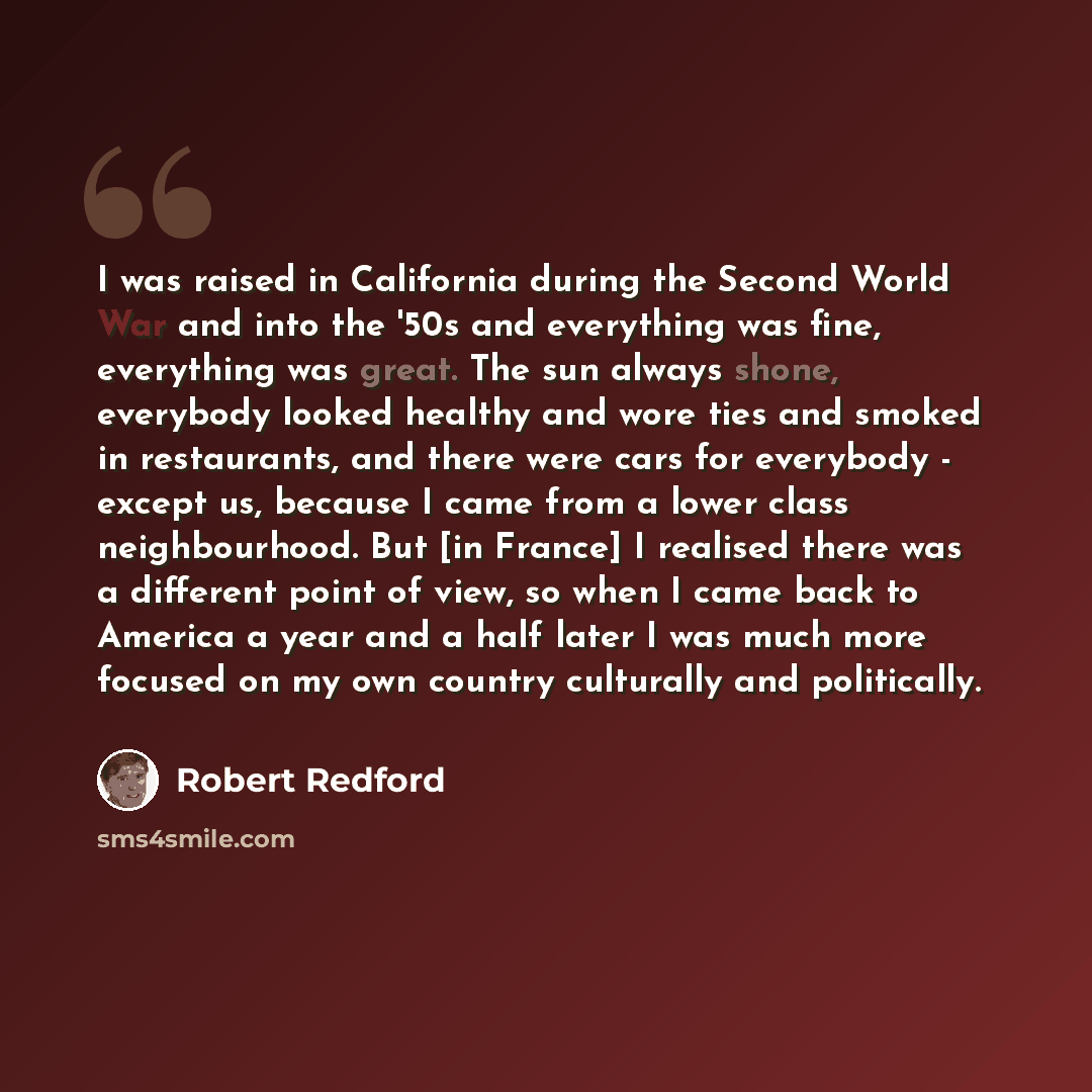 “I was raised in California during the Second World War and into the '50s and everything was fine, everything was great. The sun always shone, everybody looked healthy and wore ties and smoked in restaurants, and there were cars for everybody - except us, because I came from a lower class…” quote by Robert Redford