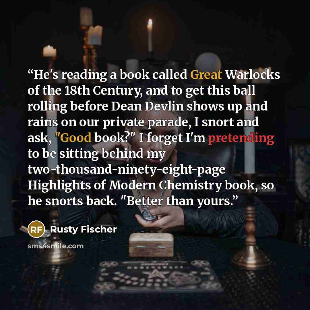 “He's reading a book called Great Warlocks of the 18th Century, and to get this ball rolling before Dean Devlin shows up and rains on our private parade, I snort and ask, "Good book?" I forget I'm pretending to be sitting behind my two-thousand-ninety-eight-page Highlights of Modern Chemistry book…” quote by Rusty Fischer