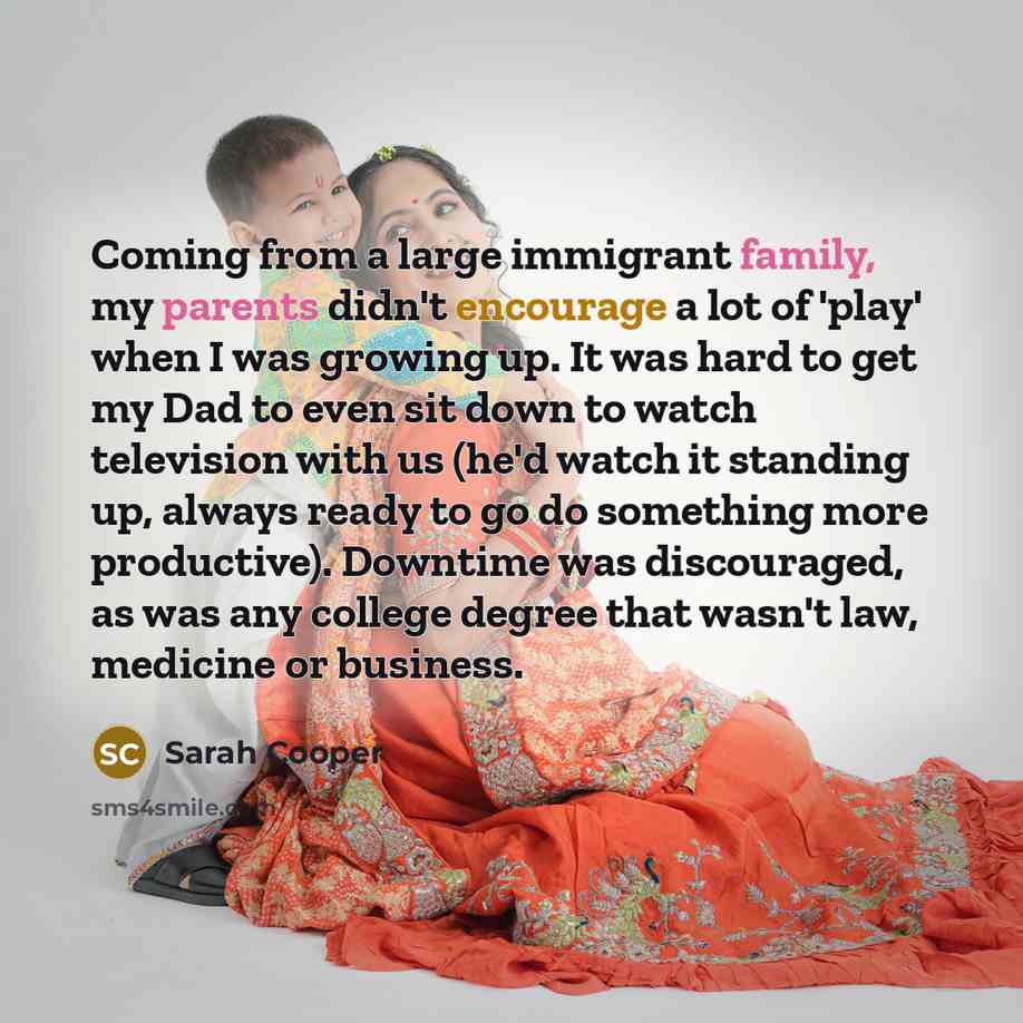 “Coming from a large immigrant family, my parents didn't encourage a lot of 'play' when I was growing up. It was hard to get my Dad to even sit down to watch television with us (he'd watch it standing up, always ready to go do something more productive). Downtime was discouraged, as was any college…” quote by Sarah Cooper