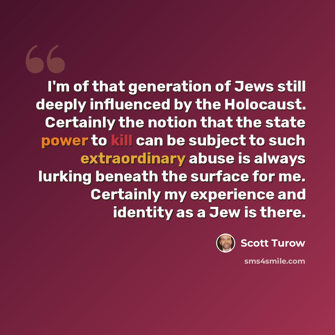 “I'm of that generation of Jews still deeply influenced by the Holocaust. Certainly the notion that the state power to kill can be subject to such extraordinary abuse is always lurking beneath the surface for me. Certainly my experience and identity as a Jew is there.” quote by Scott Turow