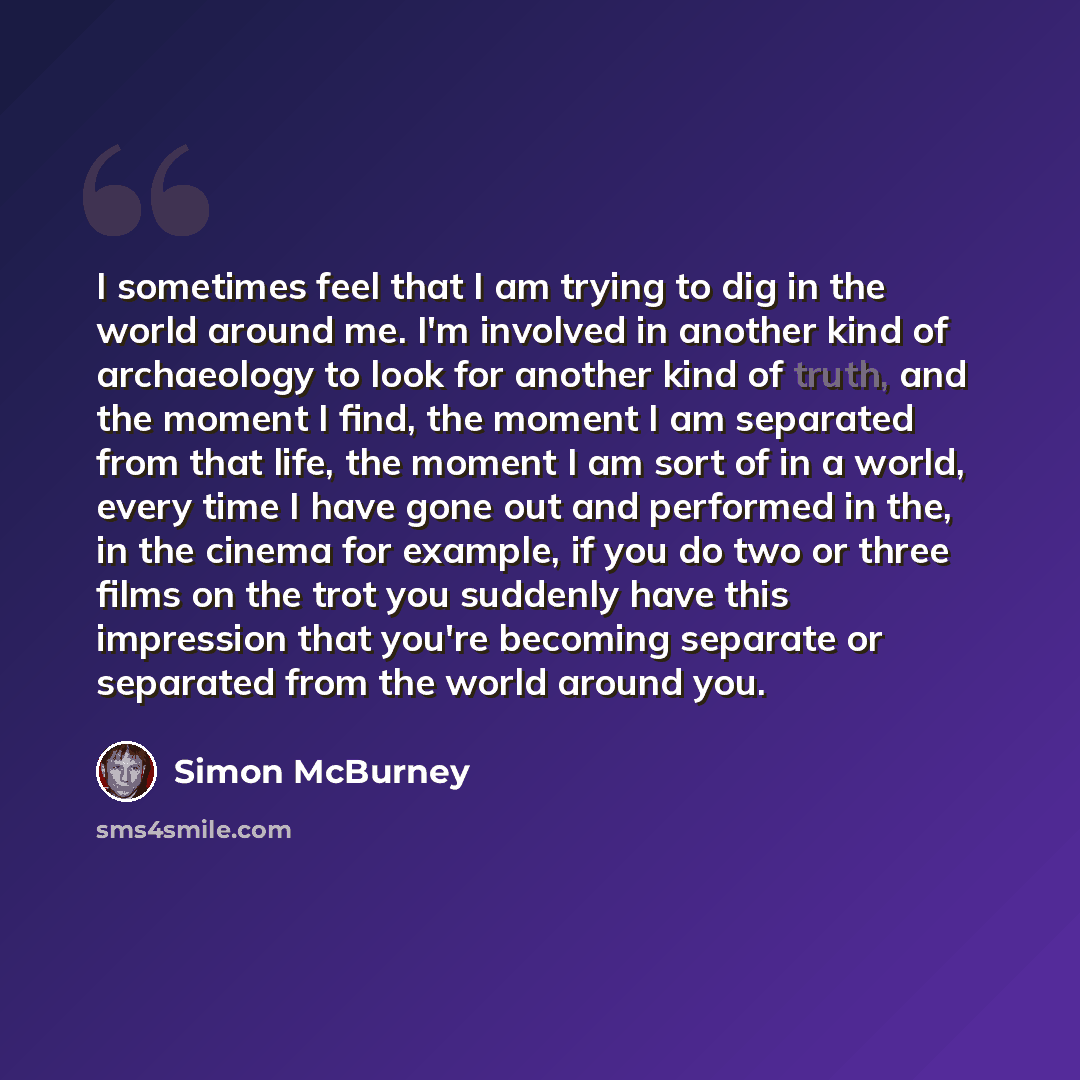 “I sometimes feel that I am trying to dig in the world around me. I'm involved in another kind of archaeology to look for another kind of truth, and the moment I find, the moment I am separated from that life, the moment I am sort of in a world, every time I have gone out and performed in the, in…” quote by Simon McBurney