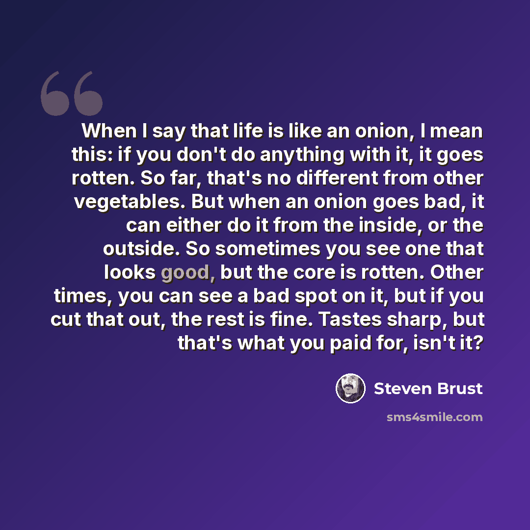 “When I say that life is like an onion, I mean this: if you don't do anything with it, it goes rotten. So far, that's no different from other vegetables. But when an onion goes bad, it can either do it from the inside, or the outside. So sometimes you see one that looks good, but the core is…” quote by Steven Brust