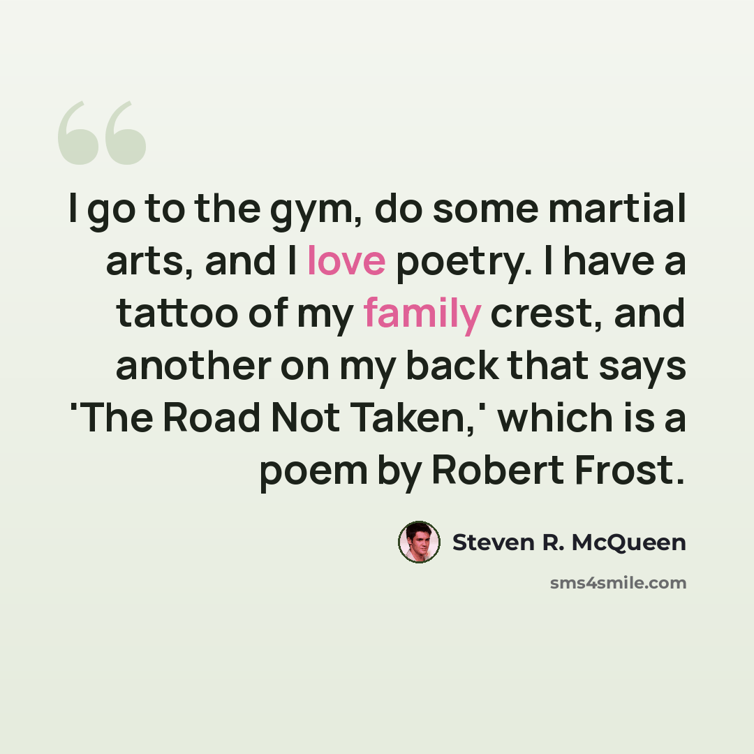 “I go to the gym, do some martial arts, and I love poetry. I have a tattoo of my family crest, and another on my back that says 'The Road Not Taken,' which is a poem by Robert Frost.” quote by Steven R. McQueen