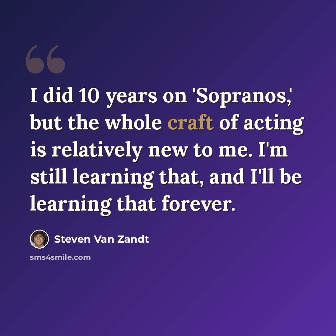 “I did 10 years on 'Sopranos,' but the whole craft of acting is relatively new to me. I'm still learning that, and I'll be learning that forever.” quote by Steven Van Zandt