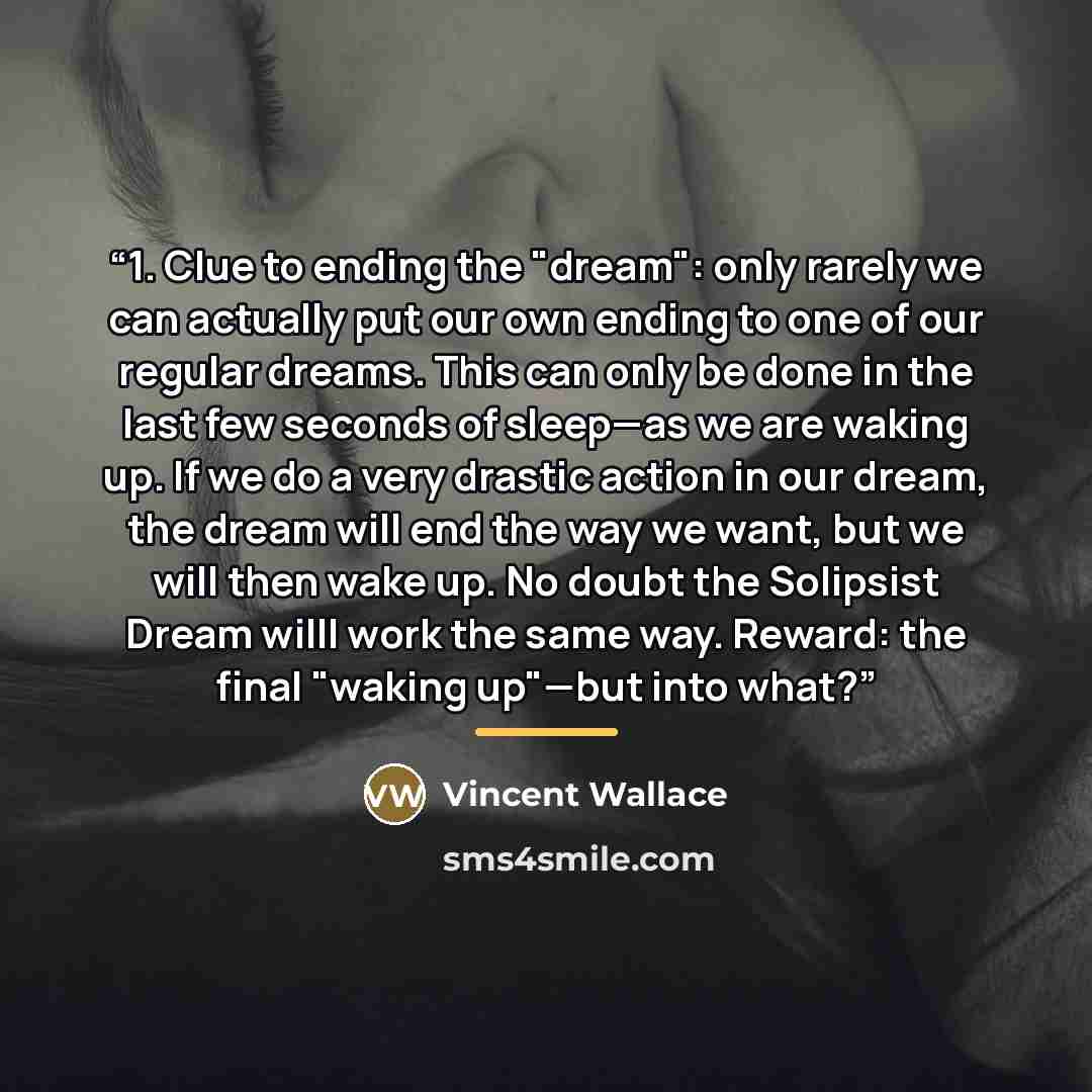 “1. Clue to ending the "dream": only rarely we can actually put our own ending to one of our regular dreams. This can only be done in the last few seconds of sleep—as we are waking up. If we do a very drastic action in our dream, the dream will end the way we want, but we will then wake up. No…” quote by Vincent Wallace