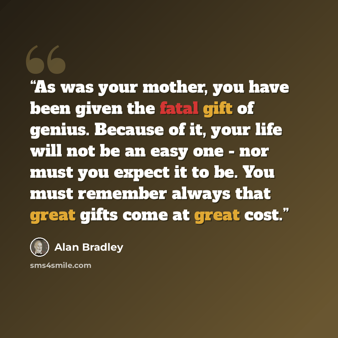 “As was your mother, you have been given the fatal gift of genius. Because of it, your life will not be an easy one - nor must you expect it to be. You must remember always that great gifts come at great cost.” quote by Alan Bradley