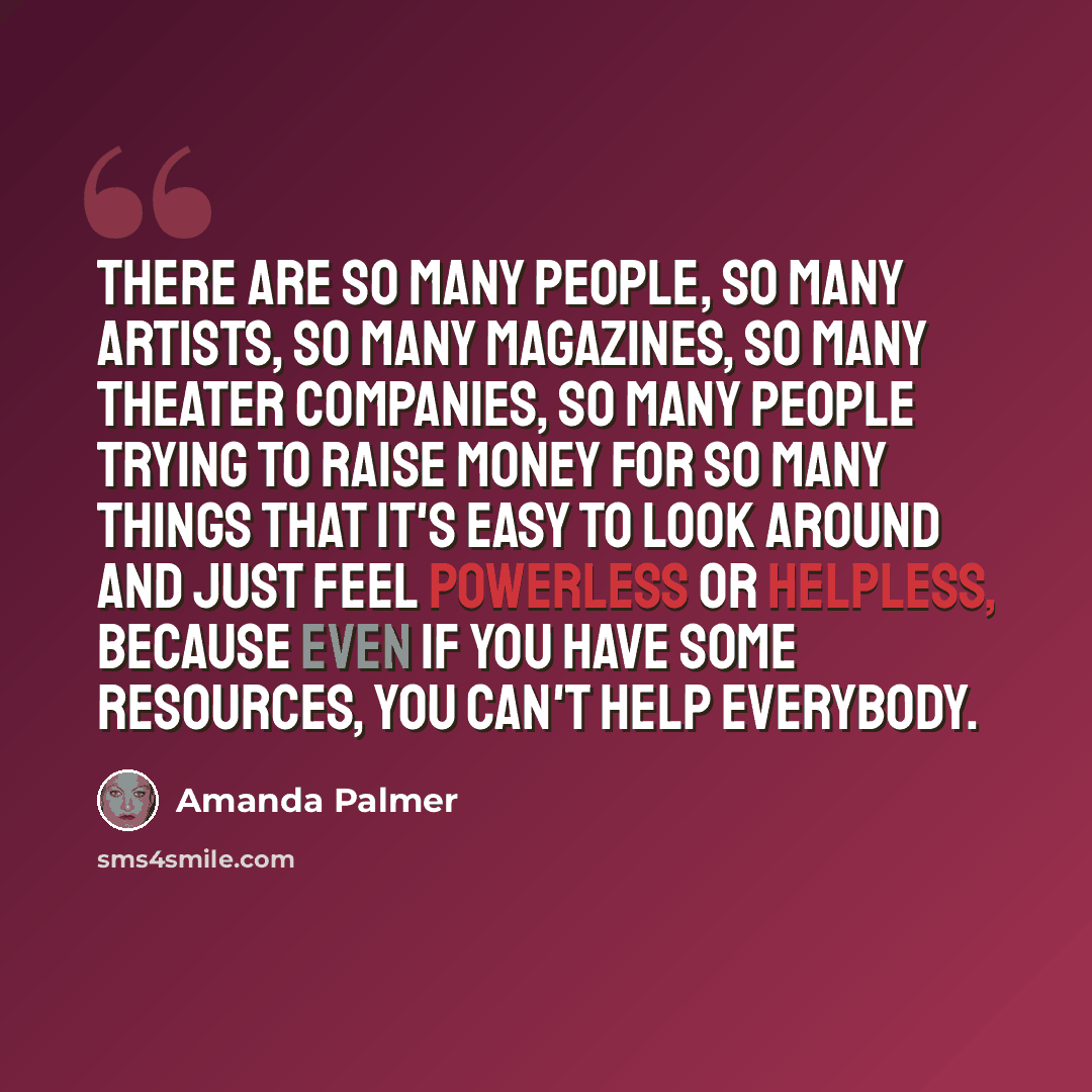 “There are so many people, so many artists, so many magazines, so many theater companies, so many people trying to raise money for so many things that it's easy to look around and just feel powerless or helpless, because even if you have some resources, you can't help everybody.” quote by Amanda Palmer