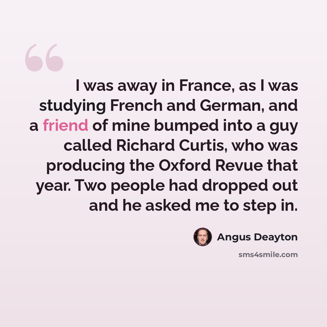 “I was away in France, as I was studying French and German, and a friend of mine bumped into a guy called Richard Curtis, who was producing the Oxford Revue that year. Two people had dropped out and he asked me to step in.” quote by Angus Deayton