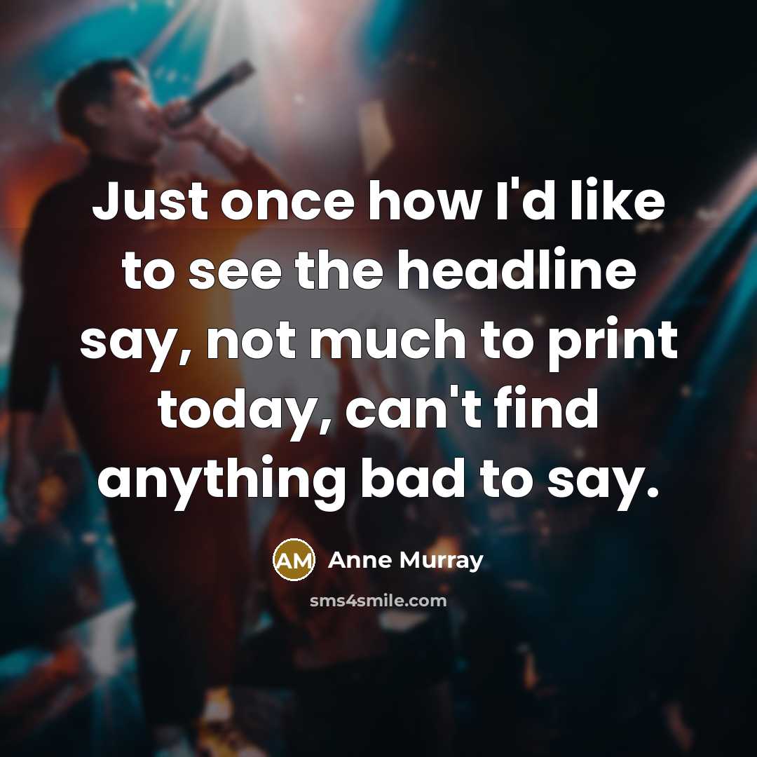 “Just once how I'd like to see the headline say, not much to print today, can't find anything bad to say.” quote by Anne Murray