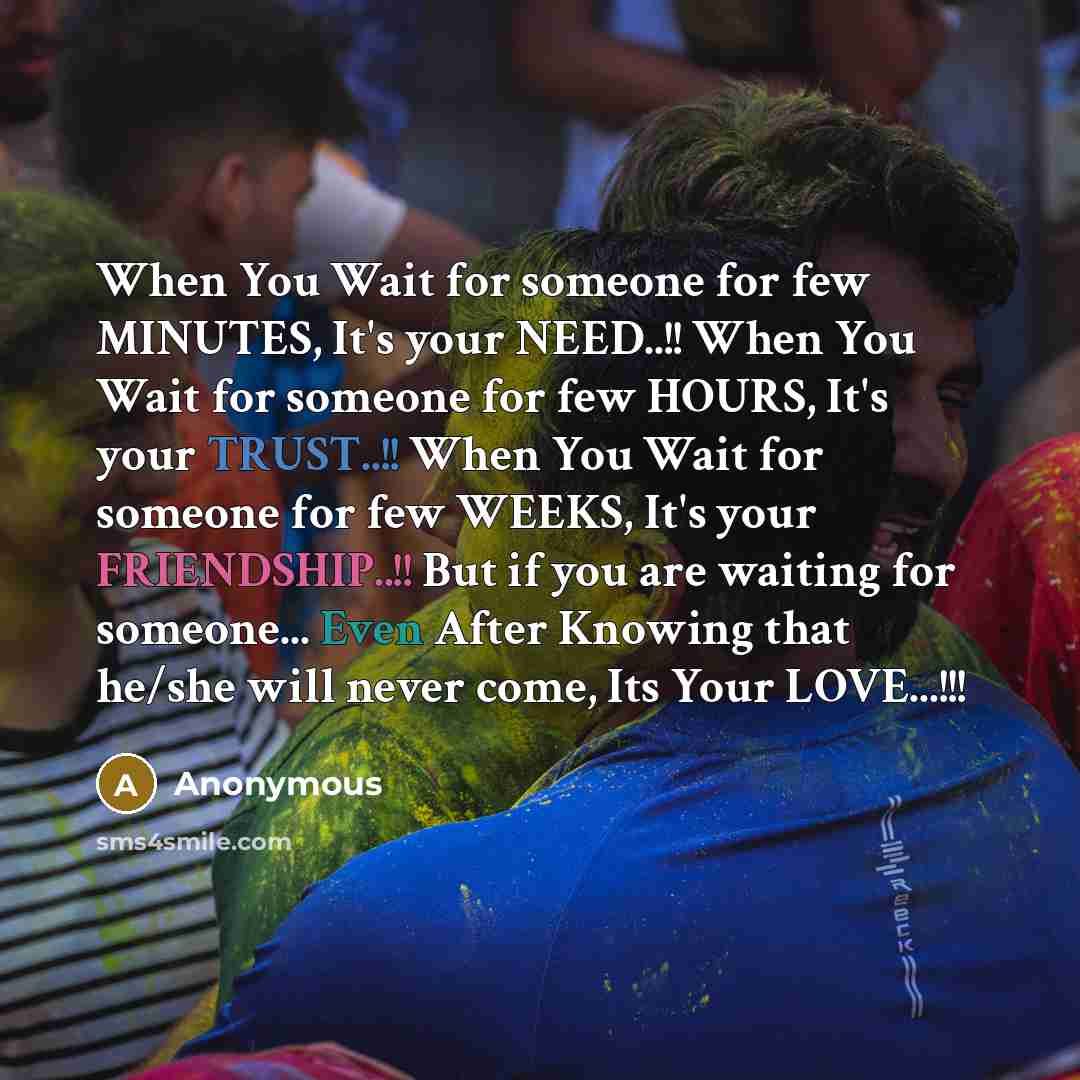 “When You Wait for someone for few MINUTES, It's your NEED..!! When You Wait for someone for few HOURS, It's your TRUST..!! When You Wait for someone for few WEEKS, It's your FRIENDSHIP..!! But if you are waiting for someone... Even After Knowing that he/she will never come, Its Your LOVE...!!!” quote by Anonymous