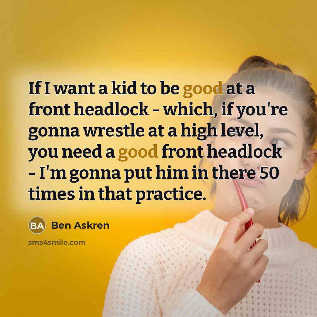 “If I want a kid to be good at a front headlock - which, if you're gonna wrestle at a high level, you need a good front headlock - I'm gonna put him in there 50 times in that practice.” quote by Ben Askren