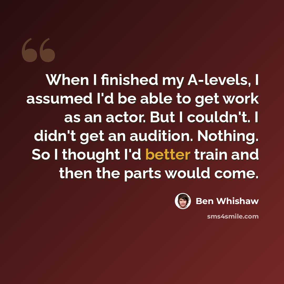“When I finished my A-levels, I assumed I'd be able to get work as an actor. But I couldn't. I didn't get an audition. Nothing. So I thought I'd better train and then the parts would come.” quote by Ben Whishaw
