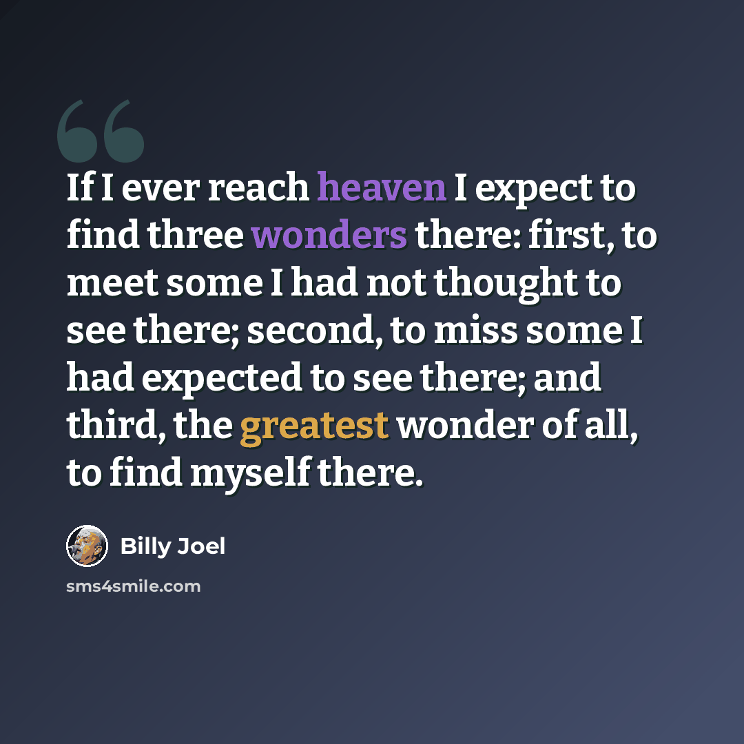 “If I ever reach heaven I expect to find three wonders there: first, to meet some I had not thought to see there; second, to miss some I had expected to see there; and third, the greatest wonder of all, to find myself there.” quote by Billy Joel