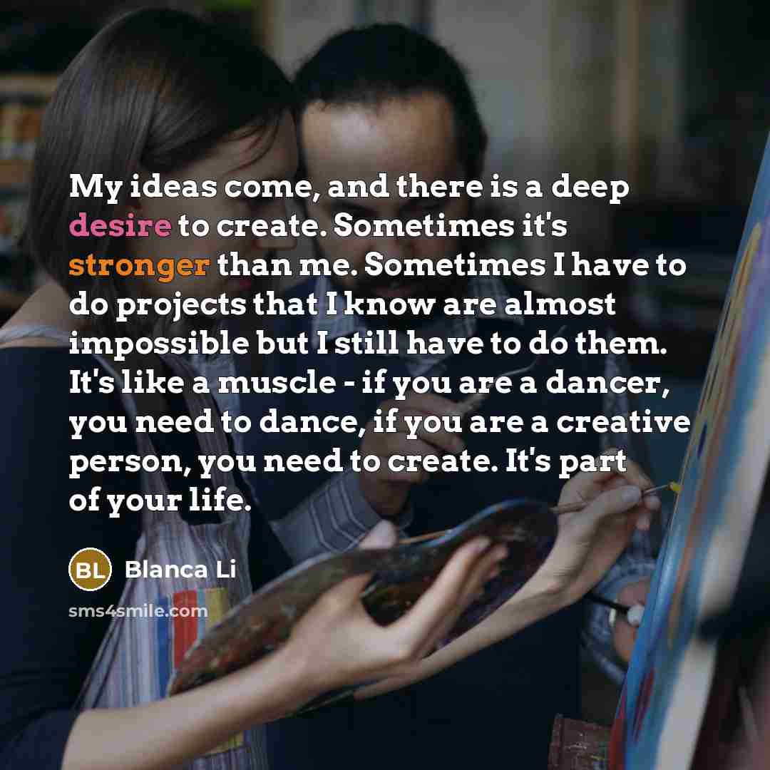 “My ideas come, and there is a deep desire to create. Sometimes it's stronger than me. Sometimes I have to do projects that I know are almost impossible but I still have to do them. It's like a muscle - if you are a dancer, you need to dance, if you are a creative person, you need to create. It's…” quote by Blanca Li