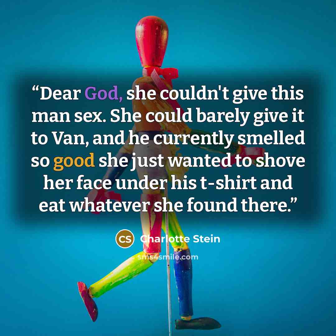 “Dear God, she couldn't give this man sex. She could barely give it to Van, and he currently smelled so good she just wanted to shove her face under his t-shirt and eat whatever she found there.” quote by Charlotte Stein