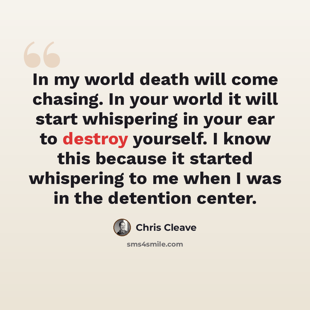 “In my world death will come chasing. In your world it will start whispering in your ear to destroy yourself. I know this because it started whispering to me when I was in the detention center.” quote by Chris Cleave