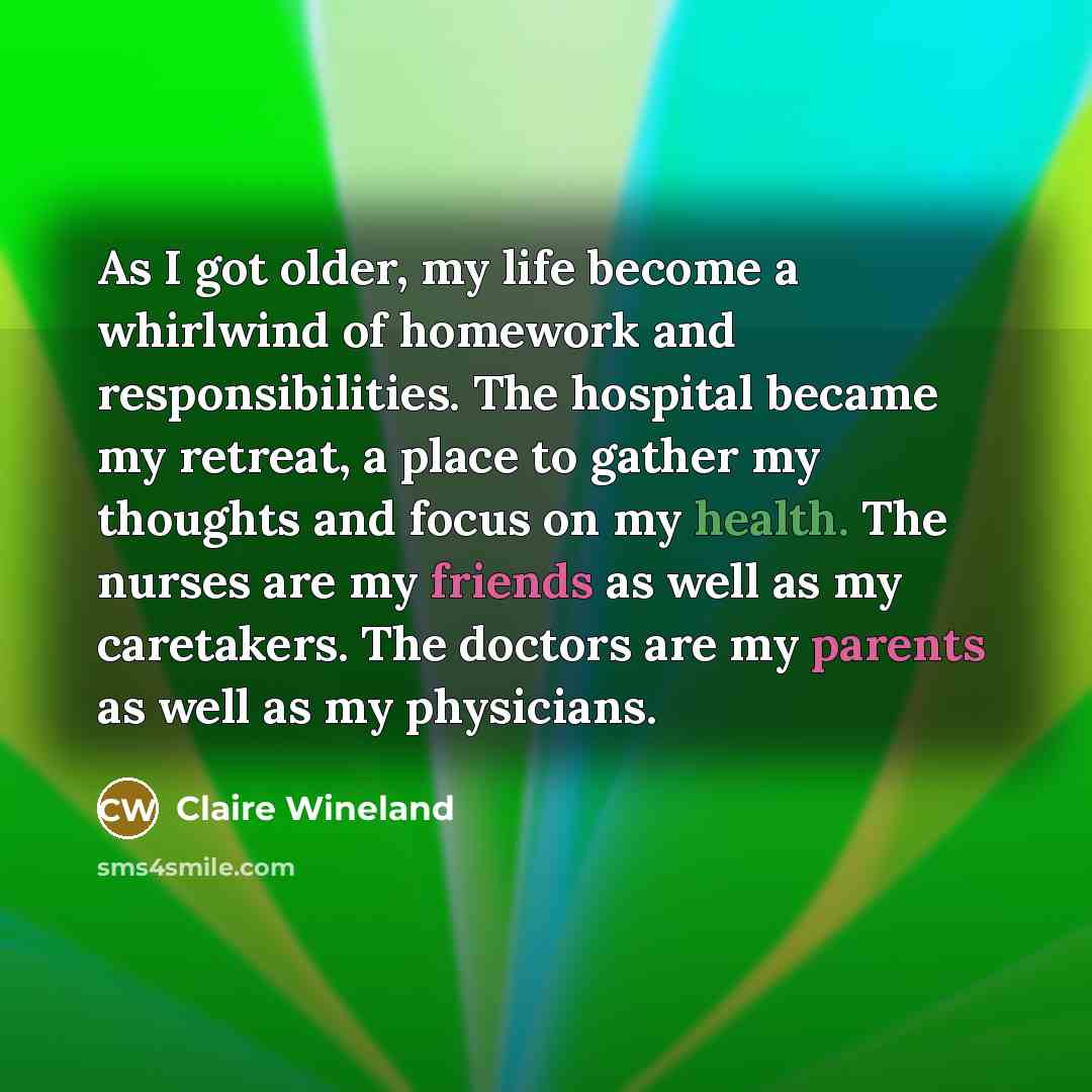 “As I got older, my life become a whirlwind of homework and responsibilities. The hospital became my retreat, a place to gather my thoughts and focus on my health. The nurses are my friends as well as my caretakers. The doctors are my parents as well as my physicians.” quote by Claire Wineland