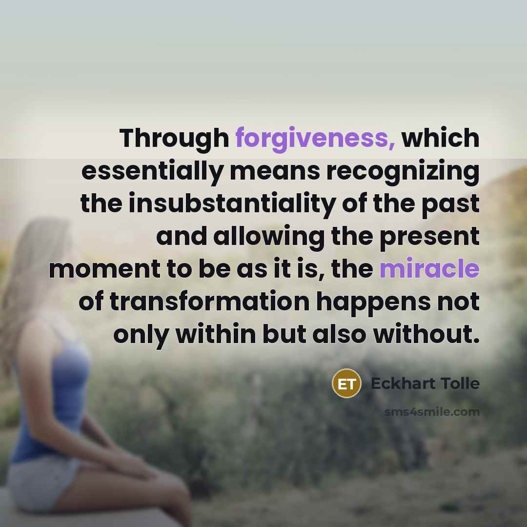“Through forgiveness, which essentially means recognizing the insubstantiality of the past and allowing the present moment to be as it is, the miracle of transformation happens not only within but also without.” quote by Eckhart Tolle