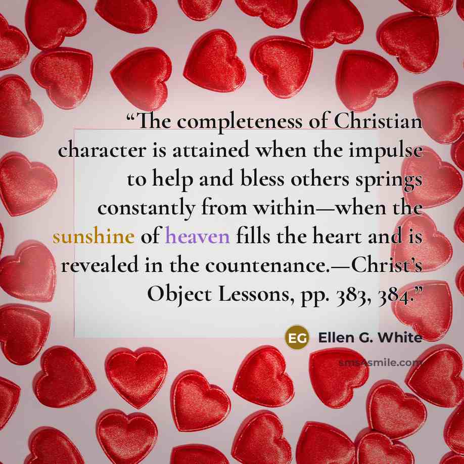 “The completeness of Christian character is attained when the impulse to help and bless others springs constantly from within—when the sunshine of heaven fills the heart and is revealed in the countenance.—Christ’s Object Lessons, pp. 383, 384.” quote by Ellen G. White