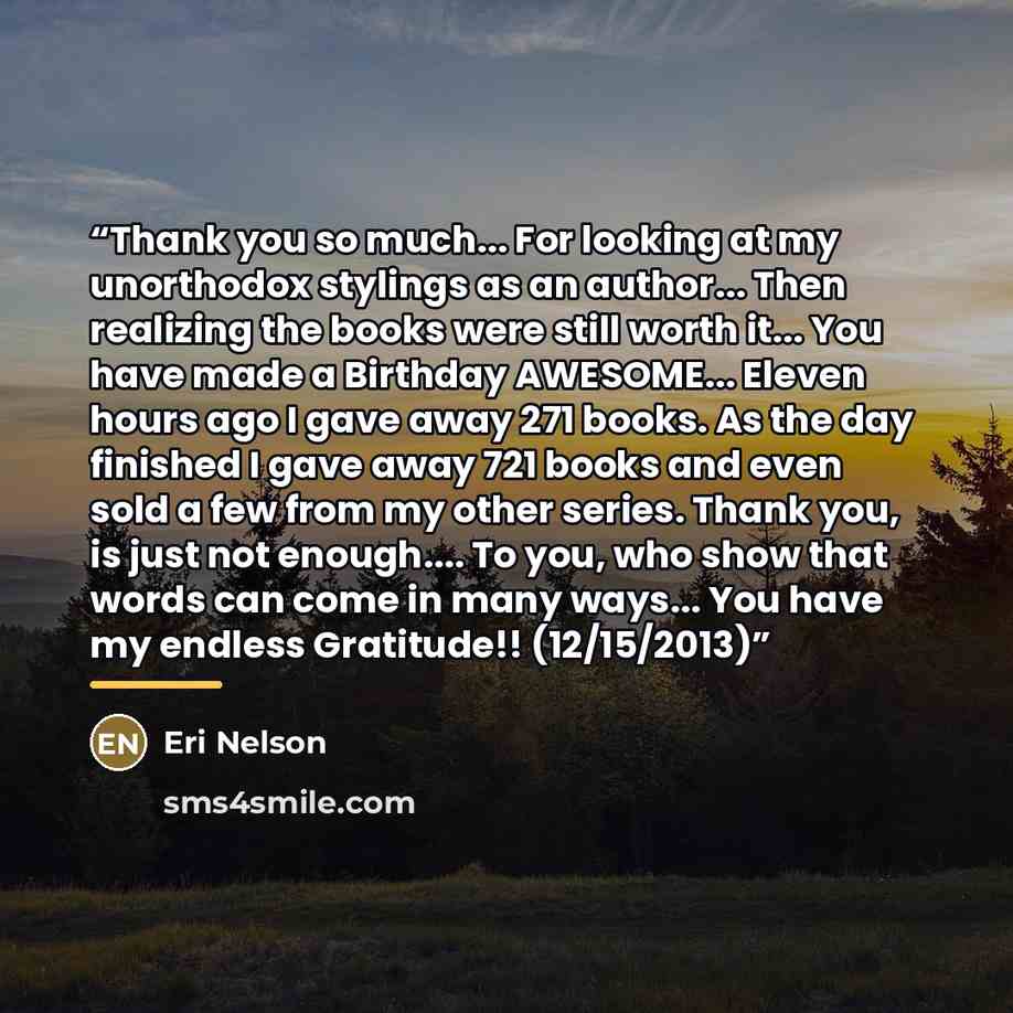 “Thank you so much... For looking at my unorthodox stylings as an author... Then realizing the books were still worth it... You have made a Birthday AWESOME... Eleven hours ago I gave away 271 books. As the day finished I gave away 721 books and even sold a few from my other series. Thank you, is…” quote by Eri Nelson
