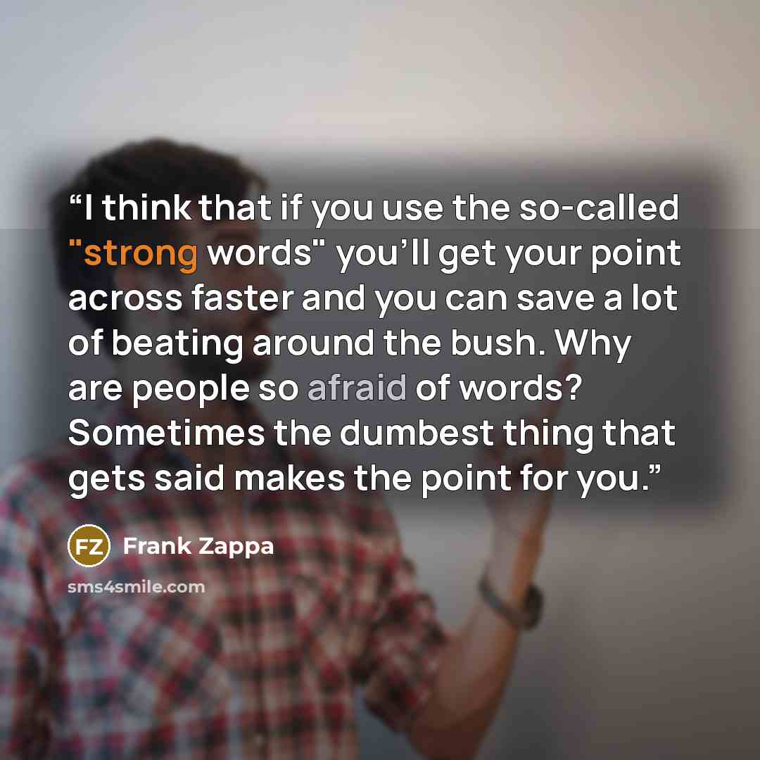 “I think that if you use the so-called "strong words" you'll get your point across faster and you can save a lot of beating around the bush. Why are people so afraid of words? Sometimes the dumbest thing that gets said makes the point for you.” quote by Frank Zappa