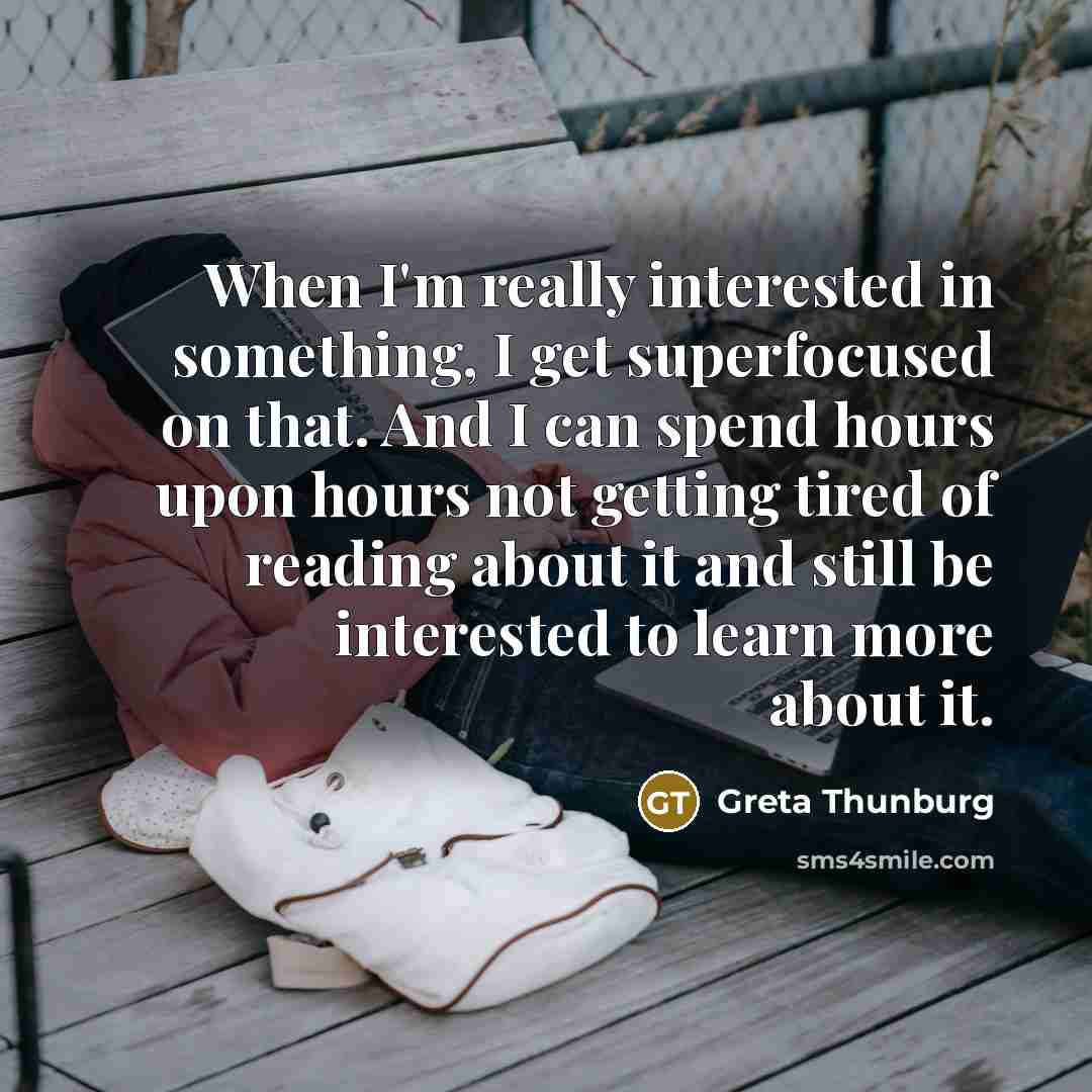 “When I'm really interested in something, I get superfocused on that. And I can spend hours upon hours not getting tired of reading about it and still be interested to learn more about it.” quote by Greta Thunburg
