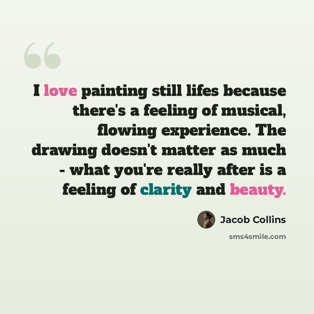 “I love painting still lifes because there's a feeling of musical, flowing experience. The drawing doesn't matter as much - what you're really after is a feeling of clarity and beauty.” quote by Jacob Collins