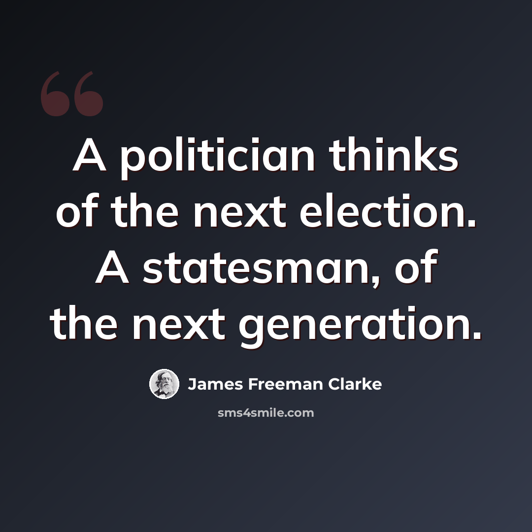 “A politician thinks of the next election. A statesman, of the next generation.” quote by James Freeman Clarke