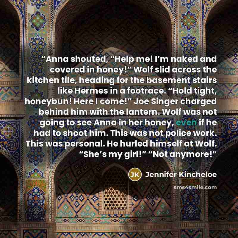 “Anna shouted, “Help me! I’m naked and covered in honey!” Wolf slid across the kitchen tile, heading for the basement stairs like Hermes in a footrace. “Hold tight, honeybun! Here I come!” Joe Singer charged behind him with the lantern. Wolf was not going to see Anna in her honey, even if he had to…” quote by Jennifer Kincheloe