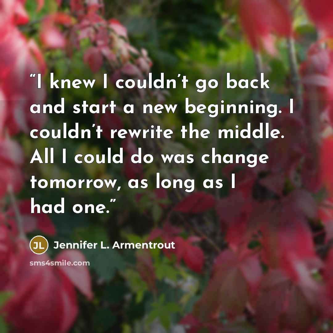 “I knew I couldn’t go back and start a new beginning. I couldn’t rewrite the middle. All I could do was change tomorrow, as long as I had one.” quote by Jennifer L. Armentrout