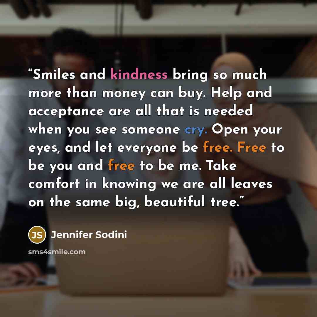 “Smiles and kindness bring so much more than money can buy. Help and acceptance are all that is needed when you see someone cry. Open your eyes, and let everyone be free. Free to be you and free to be me. Take comfort in knowing we are all leaves on the same big, beautiful tree.” quote by Jennifer Sodini