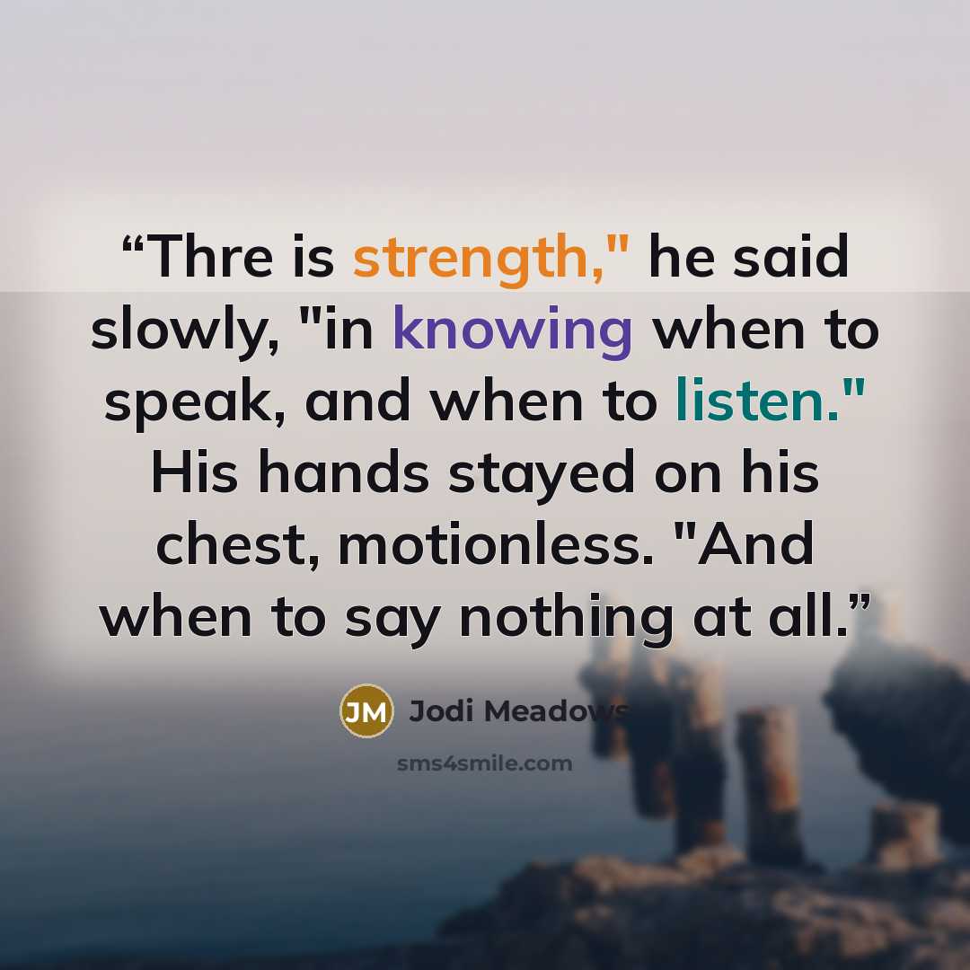 “Thre is strength," he said slowly, "in knowing when to speak, and when to listen." His hands stayed on his chest, motionless. "And when to say nothing at all.” quote by Jodi Meadows