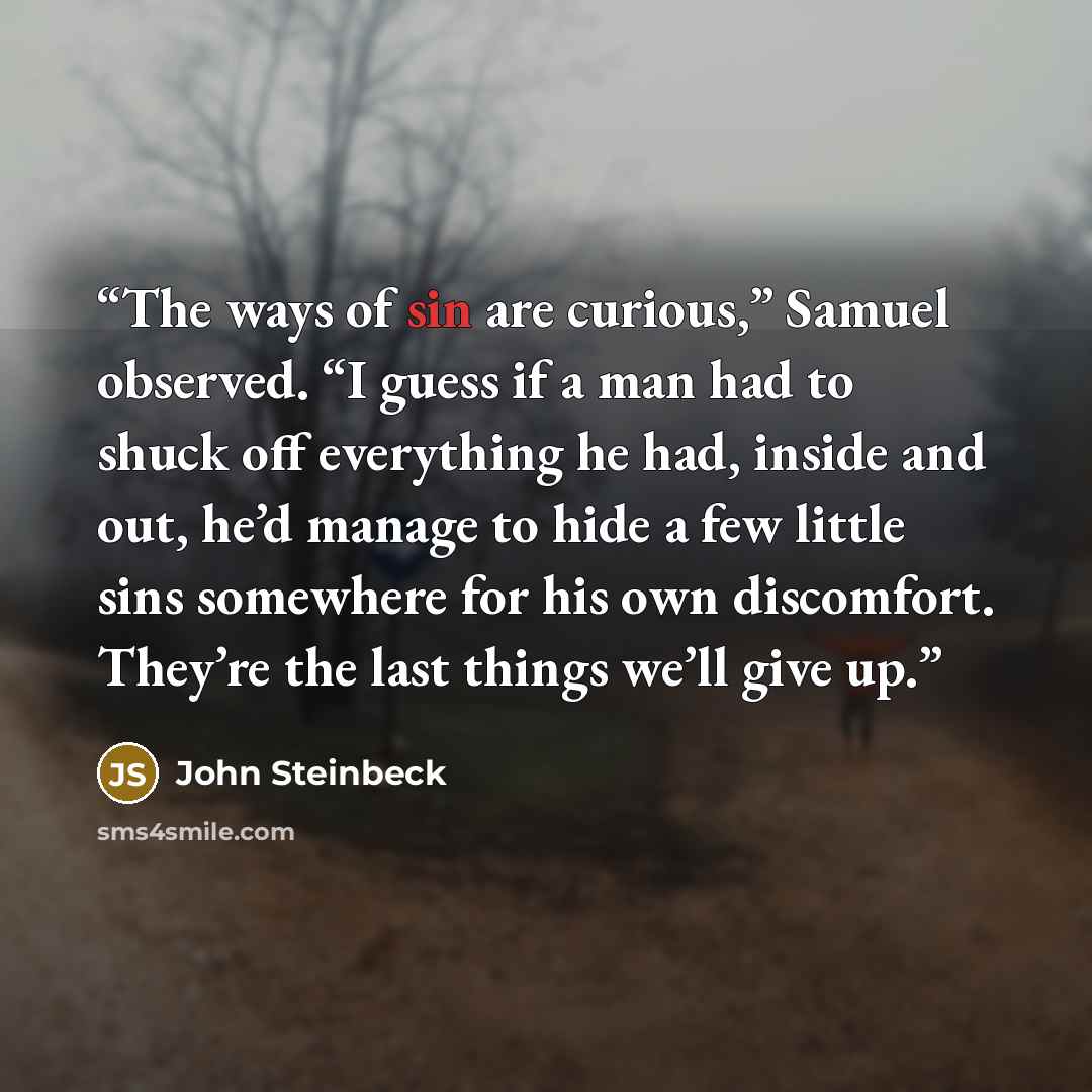 “The ways of sin are curious,” Samuel observed. “I guess if a man had to shuck off everything he had, inside and out, he’d manage to hide a few little sins somewhere for his own discomfort. They’re the last things we’ll give up.” quote by John Steinbeck