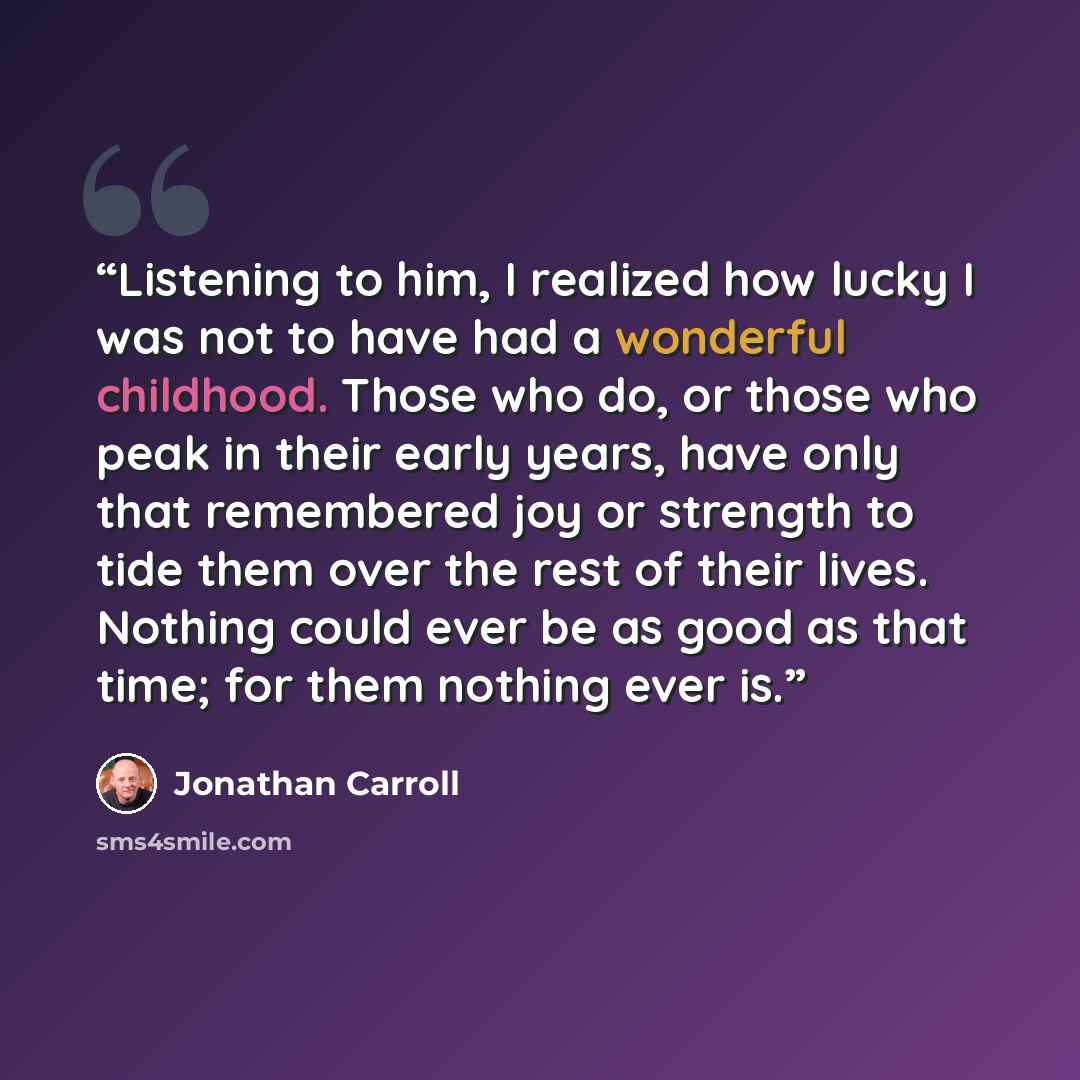 “Listening to him, I realized how lucky I was not to have had a wonderful childhood. Those who do, or those who peak in their early years, have only that remembered joy or strength to tide them over the rest of their lives. Nothing could ever be as good as that time; for them nothing ever is.” quote by Jonathan Carroll
