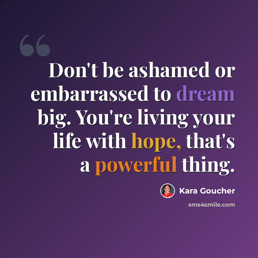 “Don't be ashamed or embarrassed to dream big. You're living your life with hope, that's a powerful thing.” quote by Kara Goucher