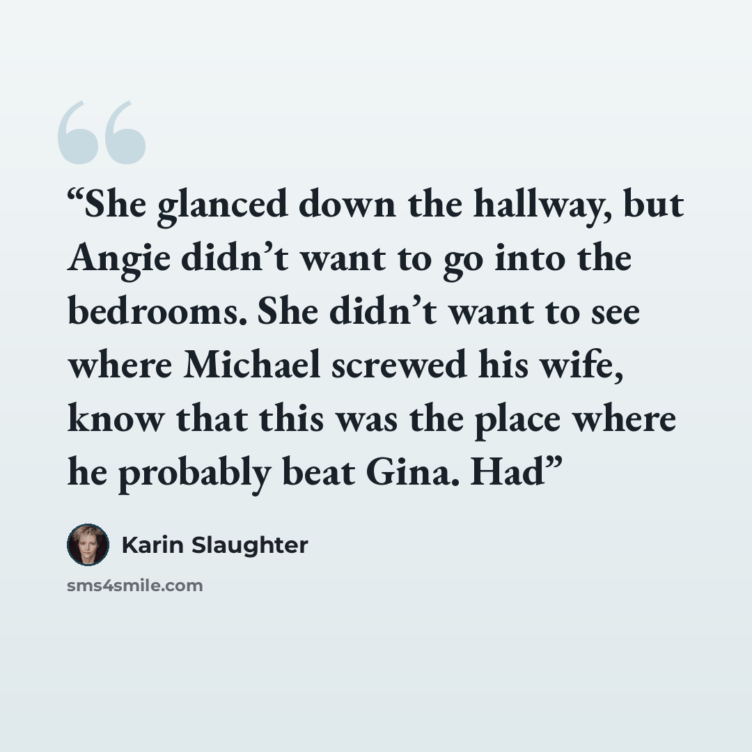 “She glanced down the hallway, but Angie didn’t want to go into the bedrooms. She didn’t want to see where Michael screwed his wife, know that this was the place where he probably beat Gina. Had” quote by Karin Slaughter
