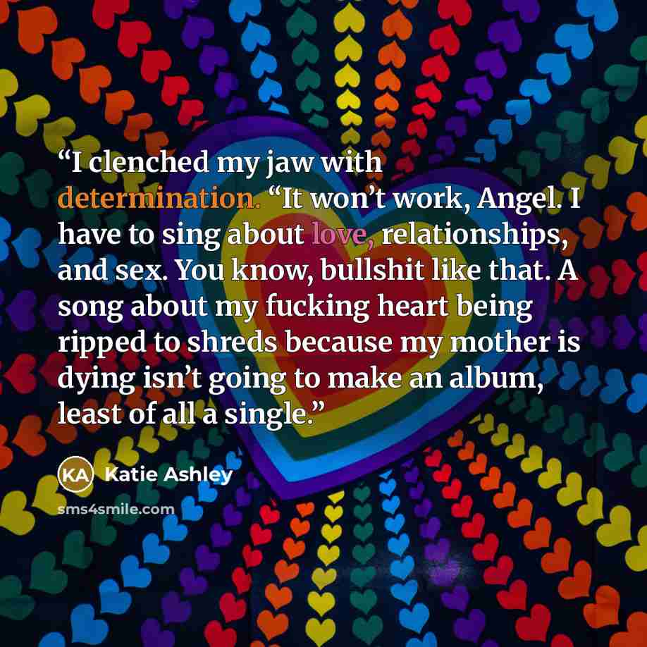 “I clenched my jaw with determination. “It won’t work, Angel. I have to sing about love, relationships, and sex. You know, bullshit like that. A song about my fucking heart being ripped to shreds because my mother is dying isn’t going to make an album, least of all a single.” quote by Katie Ashley