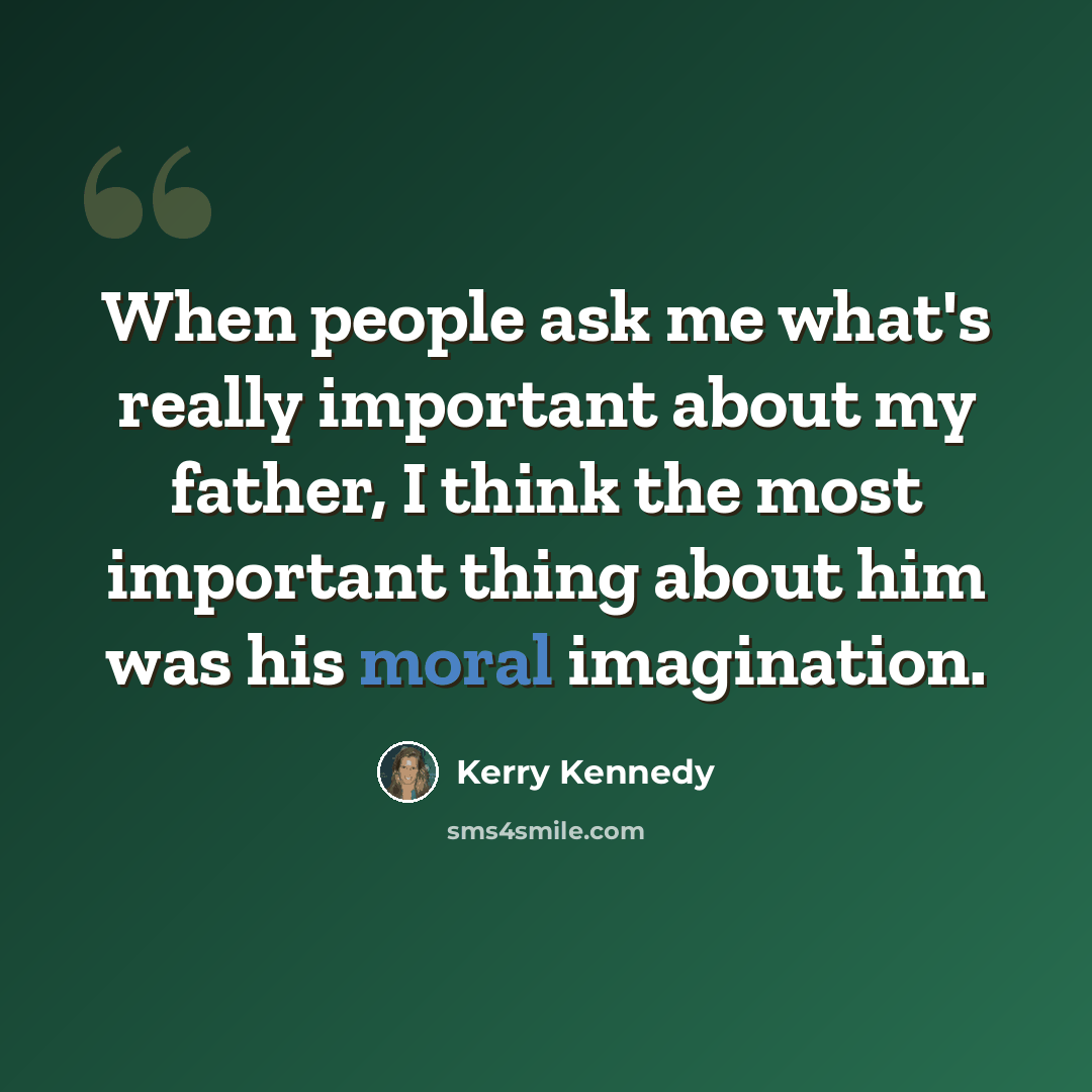 “When people ask me what's really important about my father, I think the most important thing about him was his moral imagination.” quote by Kerry Kennedy