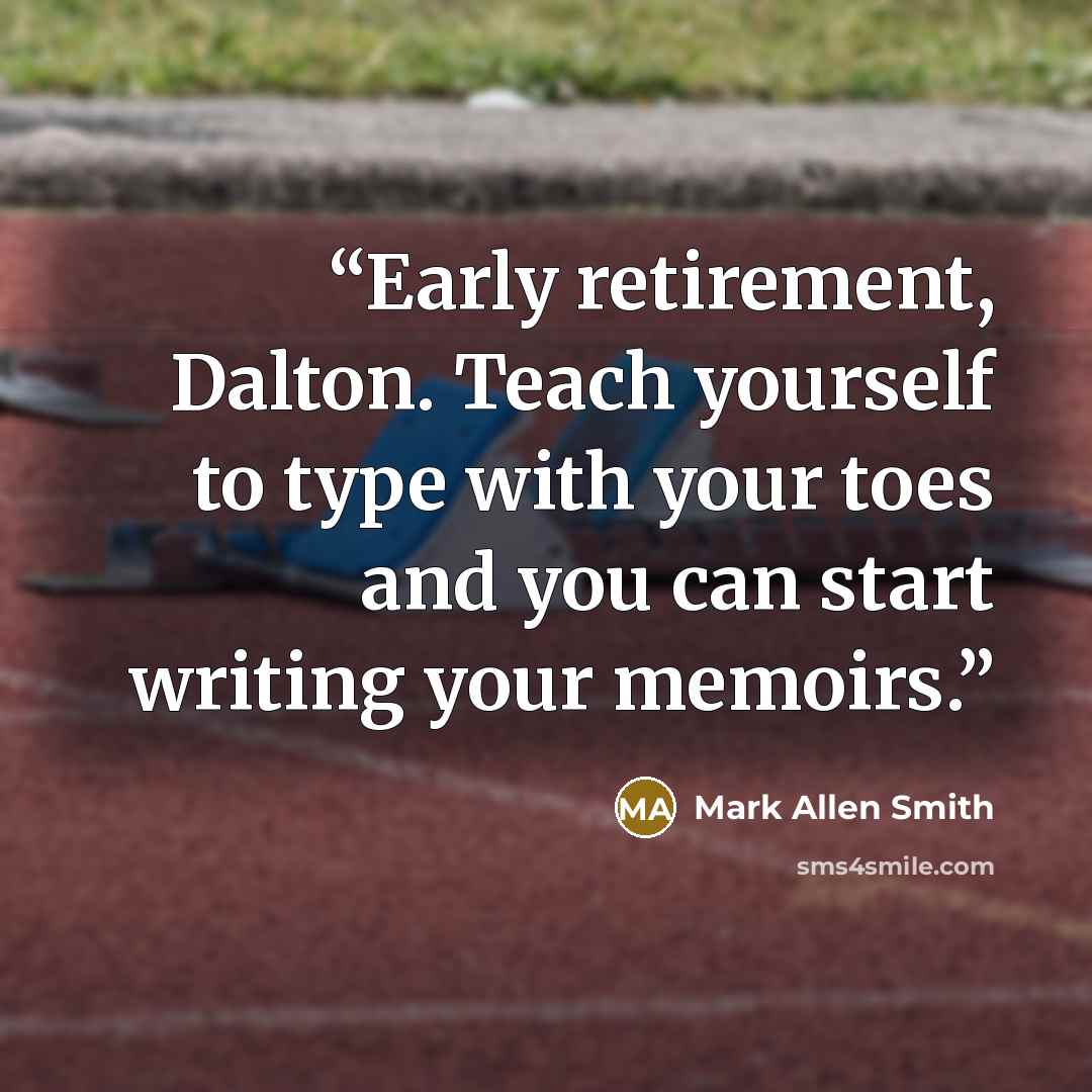 “Early retirement, Dalton. Teach yourself to type with your toes and you can start writing your memoirs.” quote by Mark Allen Smith