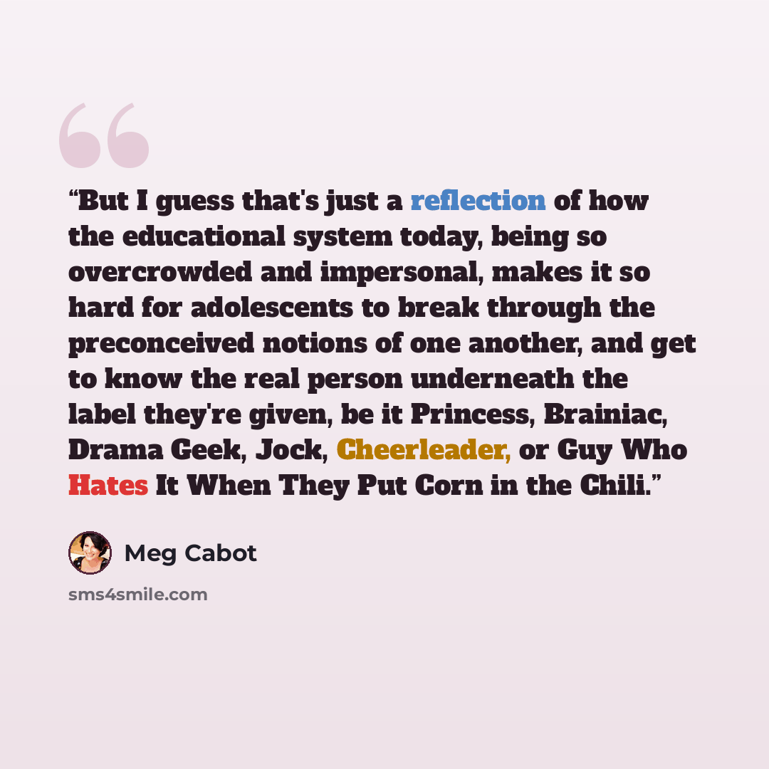 “But I guess that's just a reflection of how the educational system today, being so overcrowded and impersonal, makes it so hard for adolescents to break through the preconceived notions of one another, and get to know the real person underneath the label they're given, be it Princess, Brainiac…” quote by Meg Cabot