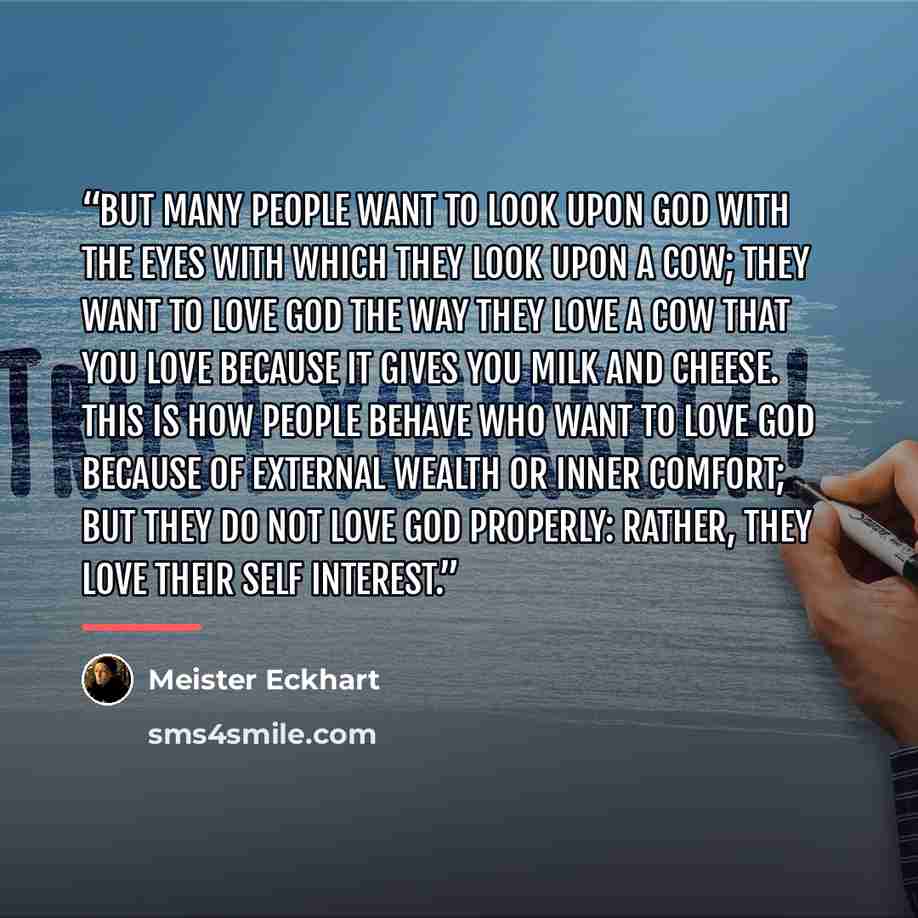 “But many people want to look upon God with the eyes with which they look upon a cow; they want to love God the way they love a cow that you love because it gives you milk and cheese. This is how people behave who want to love God because of external wealth or inner comfort; but they do not love…” quote by Meister Eckhart