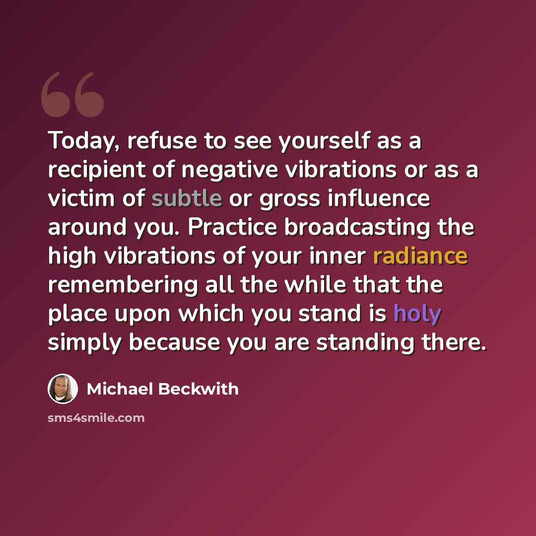 “Today, refuse to see yourself as a recipient of negative vibrations or as a victim of subtle or gross influence around you. Practice broadcasting the high vibrations of your inner radiance remembering all the while that the place upon which you stand is holy simply because you are standing there.” quote by Michael Beckwith