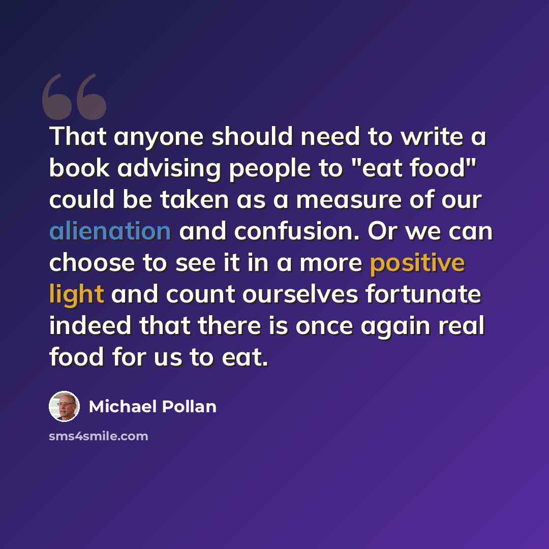 “That anyone should need to write a book advising people to "eat food" could be taken as a measure of our alienation and confusion. Or we can choose to see it in a more positive light and count ourselves fortunate indeed that there is once again real food for us to eat.” quote by Michael Pollan