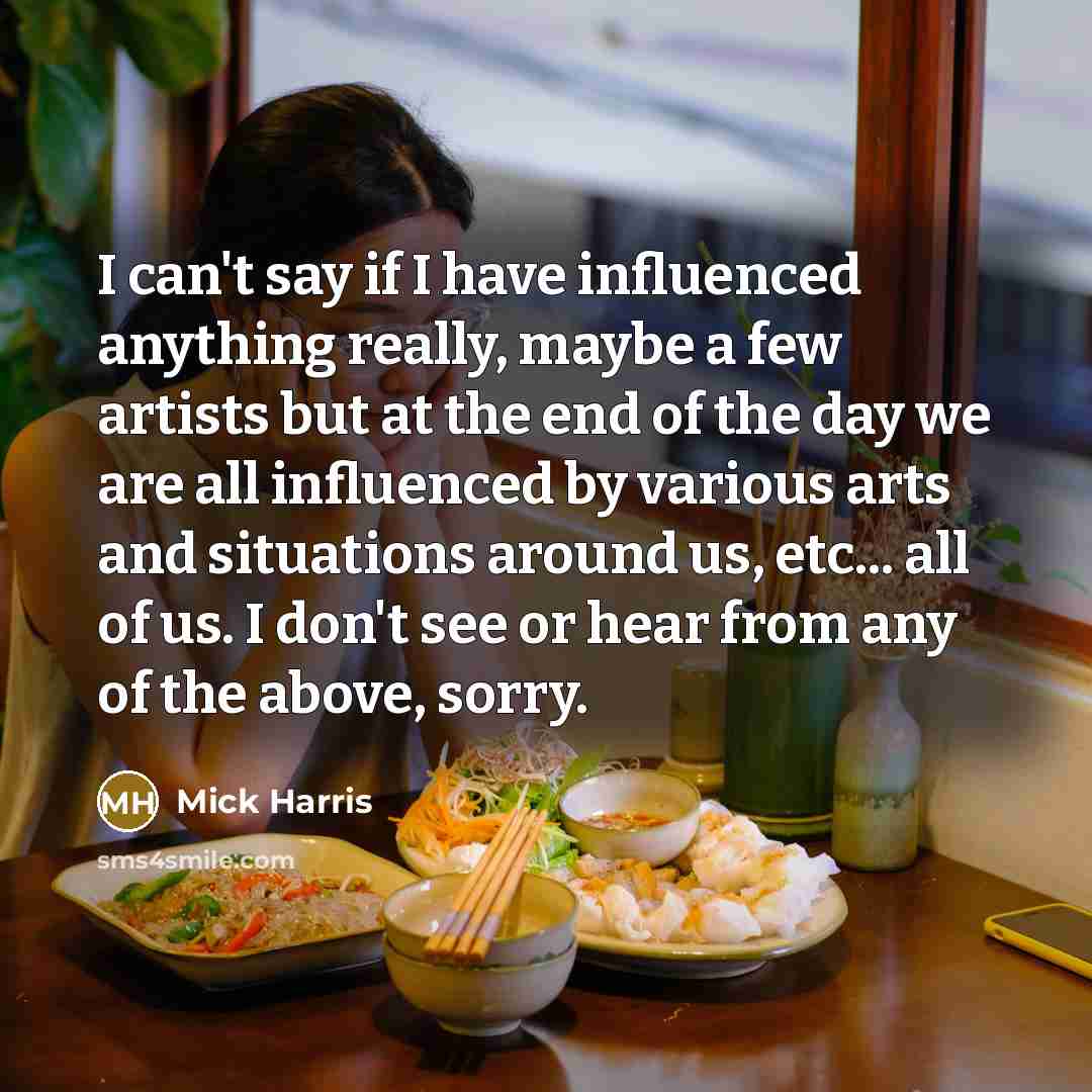 “I can't say if I have influenced anything really, maybe a few artists but at the end of the day we are all influenced by various arts and situations around us, etc... all of us. I don't see or hear from any of the above, sorry.” quote by Mick Harris