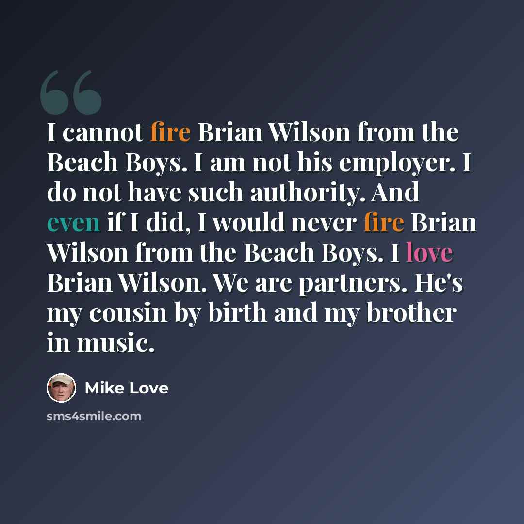“I cannot fire Brian Wilson from the Beach Boys. I am not his employer. I do not have such authority. And even if I did, I would never fire Brian Wilson from the Beach Boys. I love Brian Wilson. We are partners. He's my cousin by birth and my brother in music.” quote by Mike Love