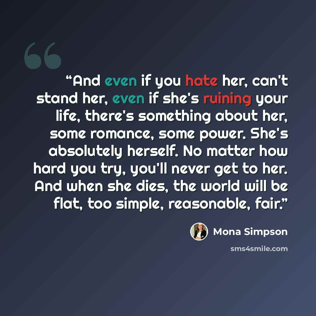 “And even if you hate her, can't stand her, even if she's ruining your life, there's something about her, some romance, some power. She's absolutely herself. No matter how hard you try, you'll never get to her. And when she dies, the world will be flat, too simple, reasonable, fair.” quote by Mona Simpson