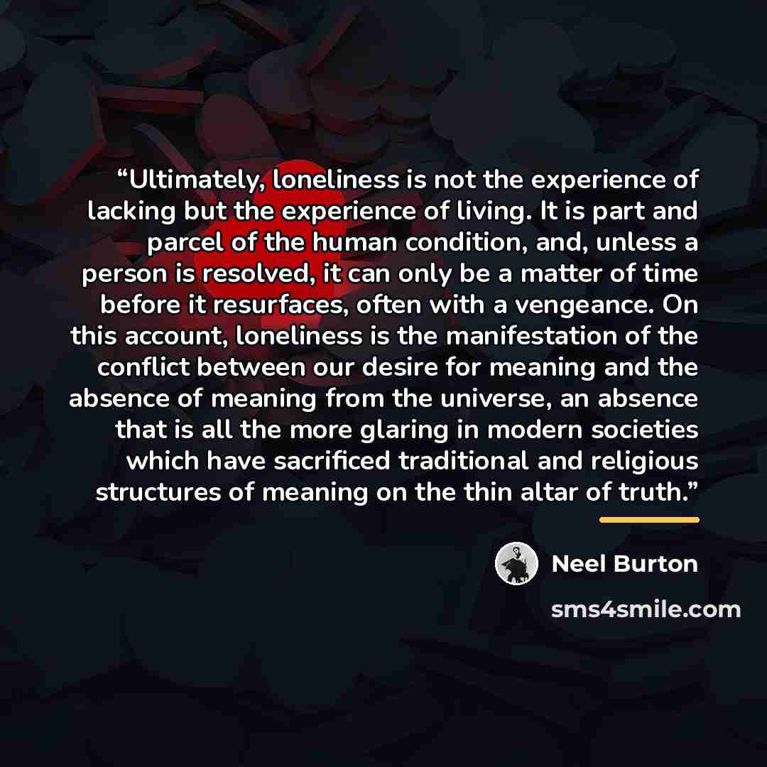 “Ultimately, loneliness is not the experience of lacking but the experience of living. It is part and parcel of the human condition, and, unless a person is resolved, it can only be a matter of time before it resurfaces, often with a vengeance. On this account, loneliness is the manifestation of…” quote by Neel Burton